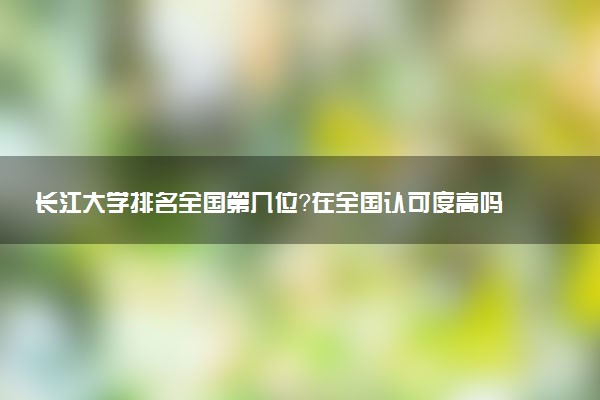 長江大學(xué)排名全國第幾位？在全國認(rèn)可度高嗎？
