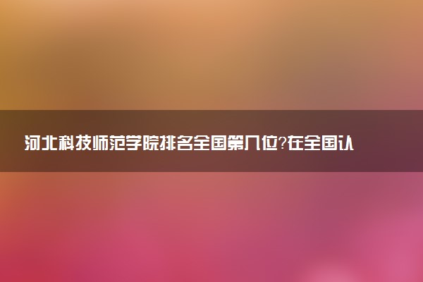 河北科技师范学院排名全国第几位？在全国认可度高吗？