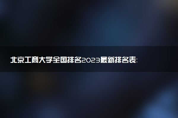 北京工商大學(xué)全國排名2023最新排名表：國內(nèi)第幾名？多少位？