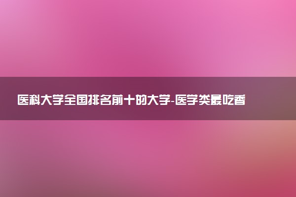 医科大学全国排名前十的大学-医学类最吃香的三个专业是什么？