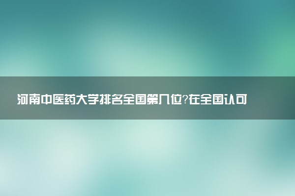 河南中医药大学排名全国第几位？在全国认可度高吗？