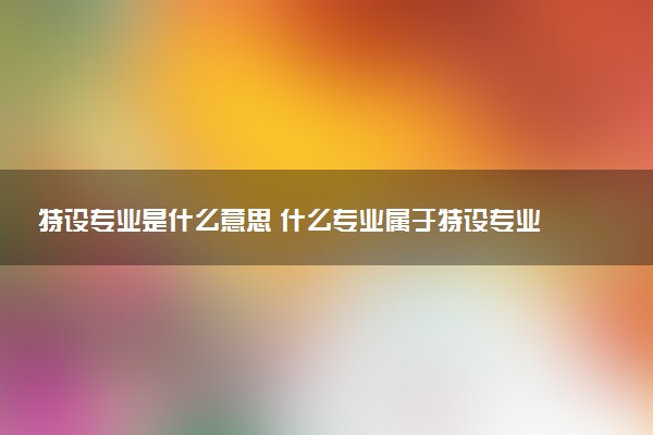 特设专业是什么意思 什么专业属于特设专业