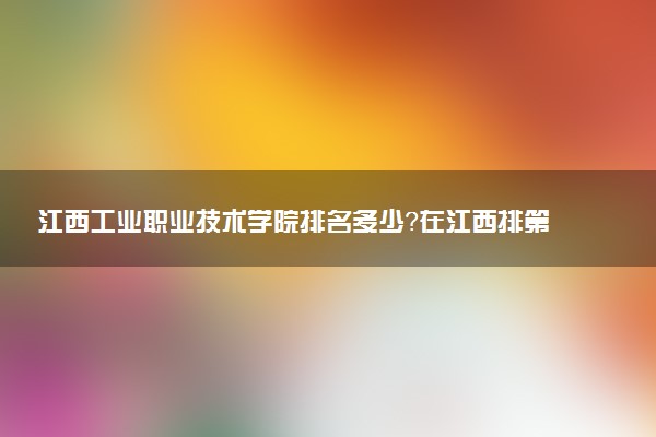 江西工業(yè)職業(yè)技術(shù)學(xué)院排名多少？在江西排第幾位？怎么樣好不好？