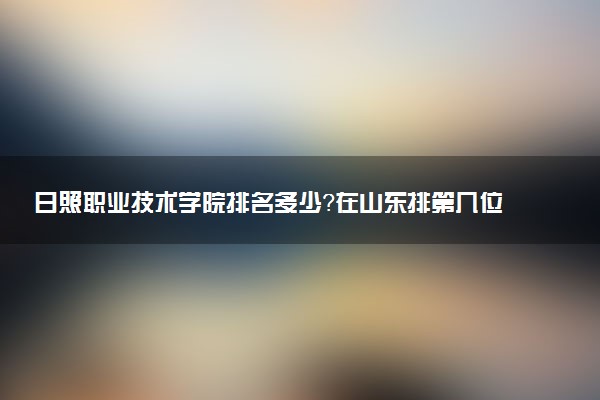 日照職業(yè)技術(shù)學(xué)院排名多少？在山東排第幾位？怎么樣好不好？