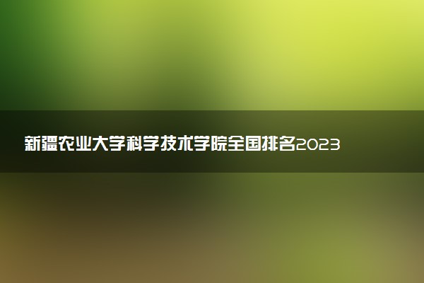 新疆農(nóng)業(yè)大學(xué)科學(xué)技術(shù)學(xué)院全國排名2023最新排名表：國內(nèi)第幾名？多少位？
