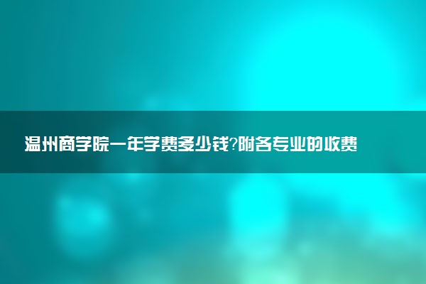 温州商学院一年学费多少钱？附各专业的收费标准（2023年参考）