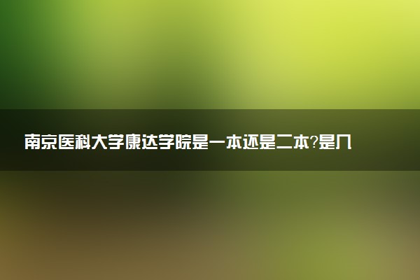 南京医科大学康达学院是一本还是二本？是几本？在全国排名第几？