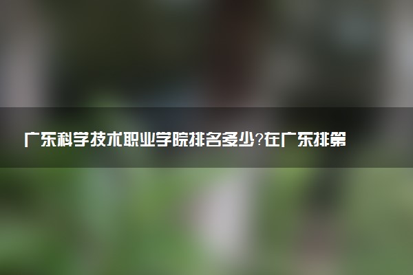 廣東科學(xué)技術(shù)職業(yè)學(xué)院排名多少？在廣東排第幾位？怎么樣好不好？