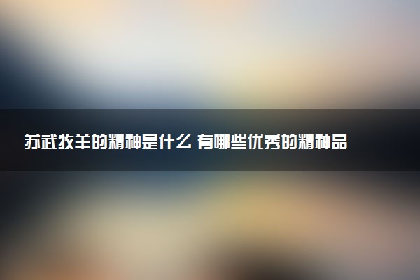 蘇武牧羊的精神是什么 有哪些優(yōu)秀的精神品質(zhì)