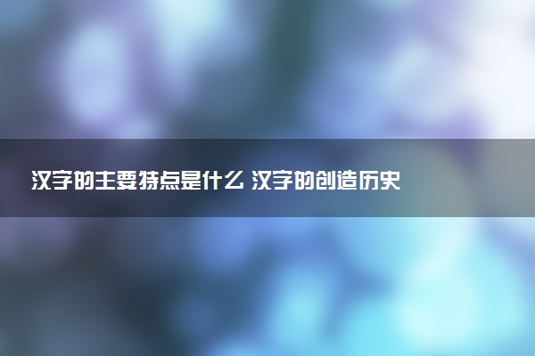 漢字的主要特點是什么 漢字的創(chuàng)造歷史